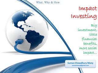 What, Why & How

Impact
Investing
Big
investment,
little
financial
benefits,
more social
impact...
Suman Chowdhury Mony
sumanmony@gmail.com

 