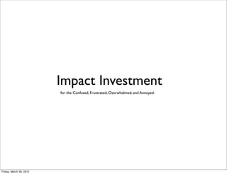 Impact Investment
                         for the Confused, Frustrated, Overwhelmed, and Annoyed.




Friday, March 30, 2012
 