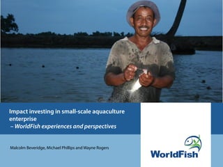 Impact investing in small-scale aquaculture
enterprise
 – WorldFish experiences and perspectives


Malcolm Beveridge, Michael Phillips and Wayne Rogers
 