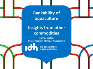 Bankability	
  of	
  
       aquaculture	
  	
  
                      –	
  
Insights	
  from	
  other	
  
   commodi9es	
  
              Esther	
  Luiten	
  
Senior	
  Program	
  Manager	
  Aquaculture	
  
 
