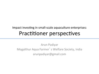 Impact	
  inves-ng	
  in	
  small-­‐scale	
  aquaculture	
  enterprises:	
  

      Prac--oner	
  perspec-ves                                            	
  	
  
                          Arun	
  Padiyar	
  
    Mogalthur	
  Aqua	
  Farmer’s	
  Welfare	
  Society,	
  India	
  
                  arunpadiyar@gmail.com	
  
 