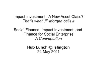 Impact Investment: A New Asset Class?
    That's what JP Morgan calls it

Social Finance, Impact Investment, and
     Finance for Social Enterprise
            A Conversation

       Hub Lunch @ Islington
            24 May 2011
 