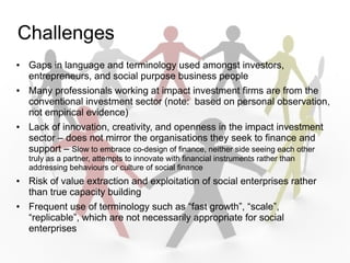 Challenges
   Gaps in language and terminology used amongst investors,
    entrepreneurs, and social purpose business people
   Many professionals working at impact investment firms are from the
    conventional investment sector (note: based on personal observation,
    not empirical evidence)
   Lack of innovation, creativity, and openness in the impact investment
    sector C does not mirror the organisations they seek to finance and
    support C Slow to embrace co-design of finance, neither side seeing each other
    truly as a partner, attempts to innovate with financial instruments rather than
    addressing behaviours or culture of social finance
   Risk of value extraction and exploitation of social enterprises rather
    than true capacity building
   Frequent use of terminology such as fast growth, scale,
    replicable, which are not necessarily appropriate for social
    enterprises
 