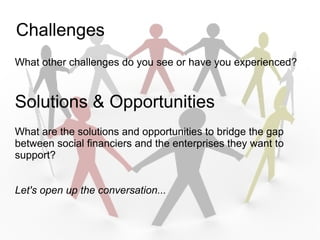 Challenges
What other challenges do you see or have you experienced?



Solutions & Opportunities
What are the solutions and opportunities to bridge the gap
between social financiers and the enterprises they want to
support?


Let's open up the conversation...
 