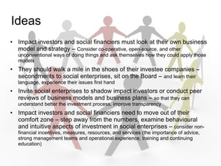 Ideas
   Impact investors and social financiers must look at their own business
    model and strategy C Consider co-operative, open-source, and other
    unconventional ways of doing things and ask themselves how they could apply those
    models
   They should walk a mile in the shoes of their investee companies C
    secondments to social enterprises, sit on the Board C and learn their
    language, experience their issues first hand
   Invite social enterprises to shadow impact investors or conduct peer
    reviews of business models and business plans C so that they can
    understand better the investment process, improve transparency
   Impact investors and social financiers need to move out of their
    comfort zone C step away from the numbers, examine behavioural
    and intuitive aspects of investment in social enterprises C consider non-
    financial incentives, measures, resources, and services (the importance of advice,
    strong management teams and operational experience, training and continuing
    education)
 