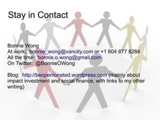 Stay in Contact


Bonnie Wong
At work: bonnie_wong@vancity.com or +1 604 877 8284
All the time: bonnie.o.wong@gmail.com
On Twitter: @BonnieOWong

Blog: http://beopenionated.wordpress.com (mainly about
impact investment and social finance, with links to my other
writing)
 