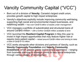 Vancity Community Capital (VCC)
   Born out of a division of Vancity, Canada's largest credit union,
    provides growth capital to high impact enterprises
   Vancity's objectives explicitly include improving community well-being,
    supporting high social and environmental impact businesses, and
    redefining wealth C has over Cdn$15 billion of assets under management
   VCC manages a portfolio of subordinated and structured loans of
    around Cdn$45 million C with a further Cdn$25 million available to lend
   VCC launched the Resilient Capital Program in May this year to
    invest in high impact opportunities that may feature higher risk or
    require more patient capital C raised around Cdn$4 million and aiming to raise
    a total of Cdn$10-15 million
   VCC works alongside other divisions and partners of Vancity, such as
    Vancity Community Foundation and Vancity Community
    Investment, which provide grants and technical assistance C ranging
    from business planning to strategic grants to help social enterprises
    through various stages of development
 