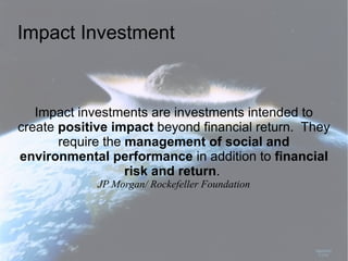 Impact Investment



   Impact investments are investments intended to
create positive impact beyond financial return. They
       require the management of social and
environmental performance in addition to financial
                   risk and return.
             JP Morgan/ Rockefeller Foundation
 