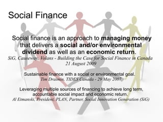Social Finance

 Social finance is an approach to managing money
   that delivers a social and/or environmental
    dividend as well as an economic return.
SiG, Causeway, Volans - Building the Case for Social Finance in Canada
                            21 August 2009

        Sustainable finance with a social or environmental goal.
                Tim Draimin, TIDES Canada - 29 May 2007

      Leveraging multiple sources of financing to achieve long term,
            accountable social impact and economic return.
  Al Etmanski, President, PLAN, Partner, Social Innovation Generation (SiG)
 