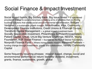 Social Finance & Impact Investment
Social impact bonds, Big Society Bank, Big Issue Invest C a specialised
provider of finance to social enterprises or trading arms of charities that are finding
business solutions that create social and environmental transformation, Bridges
Ventures C a sustainable growth investor, Microfinance, Kiva, Community
Development Finance Institutions, Credit Unions & Financial Co-ops,
Transform Capital Management C a global impact investment bank
Socially responsible investment, Philanthropy & Philanthrocapitalism,
Patient Capital, UnLtd, UnLtd Big Venture Challenge, NESTA, Young
Foundation, RSF Social Finance C founded as the Rudolf Steiner Foundation,
Nonprofit Finance Fund C Where money meets mission, Renewal Partners C
funding change through investments, grants, and collaboration, Vancity Community
Capital

Some frequently recurring phrases: mission-based, change, social and
environmental performance/ return/ benefits/ dividend, investment,
grants, finance, sustainable, growth, global
 