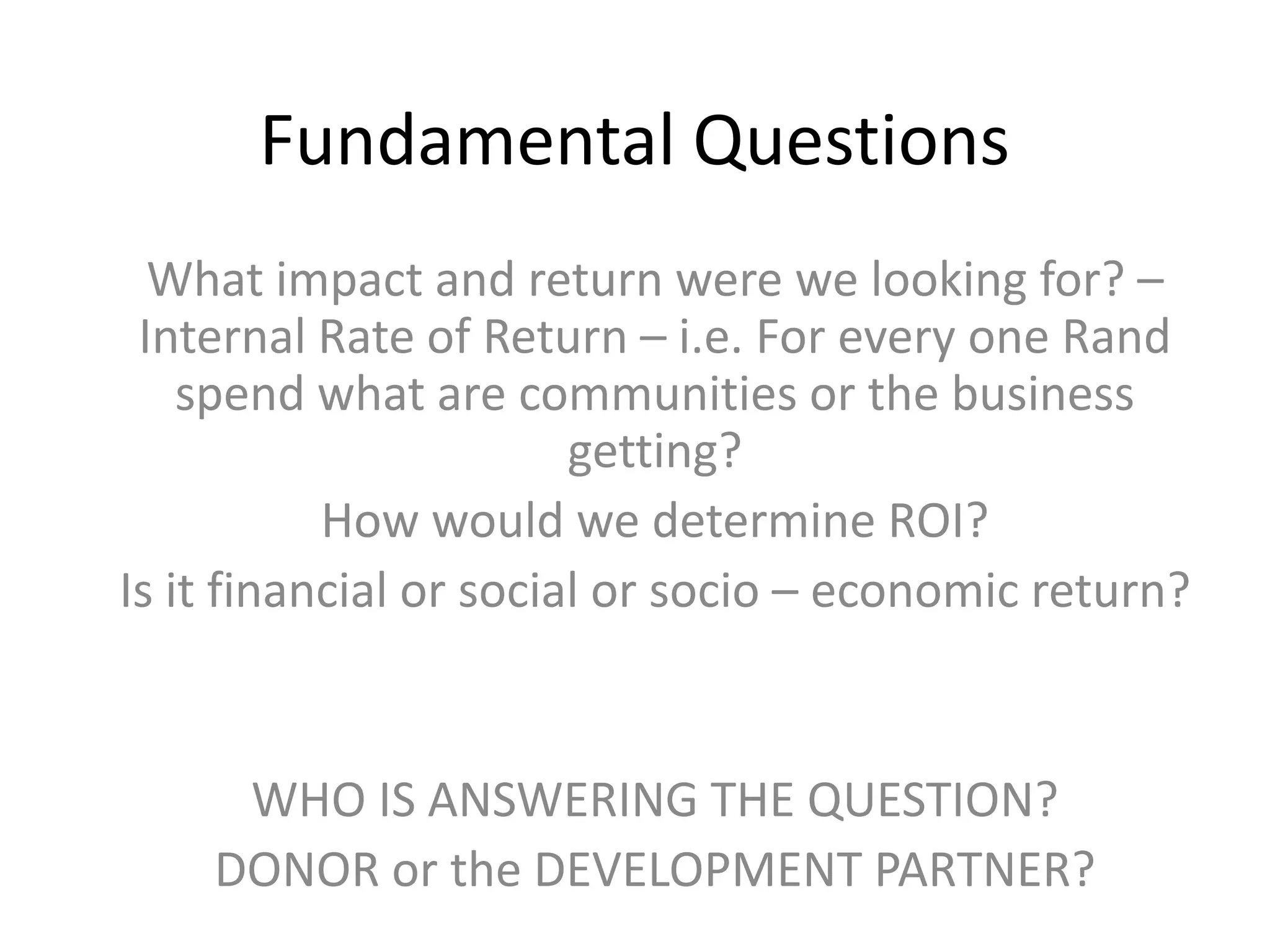 Fundamental Questions
  What impact and return were we looking for? –
 Internal Rate of Return – i.e. For every one Rand
    spend what are communities or the business
                        getting?
           How would we determine ROI?
Is it financial or social or socio – economic return?


     WHO IS ANSWERING THE QUESTION?
    DONOR or the DEVELOPMENT PARTNER?
 