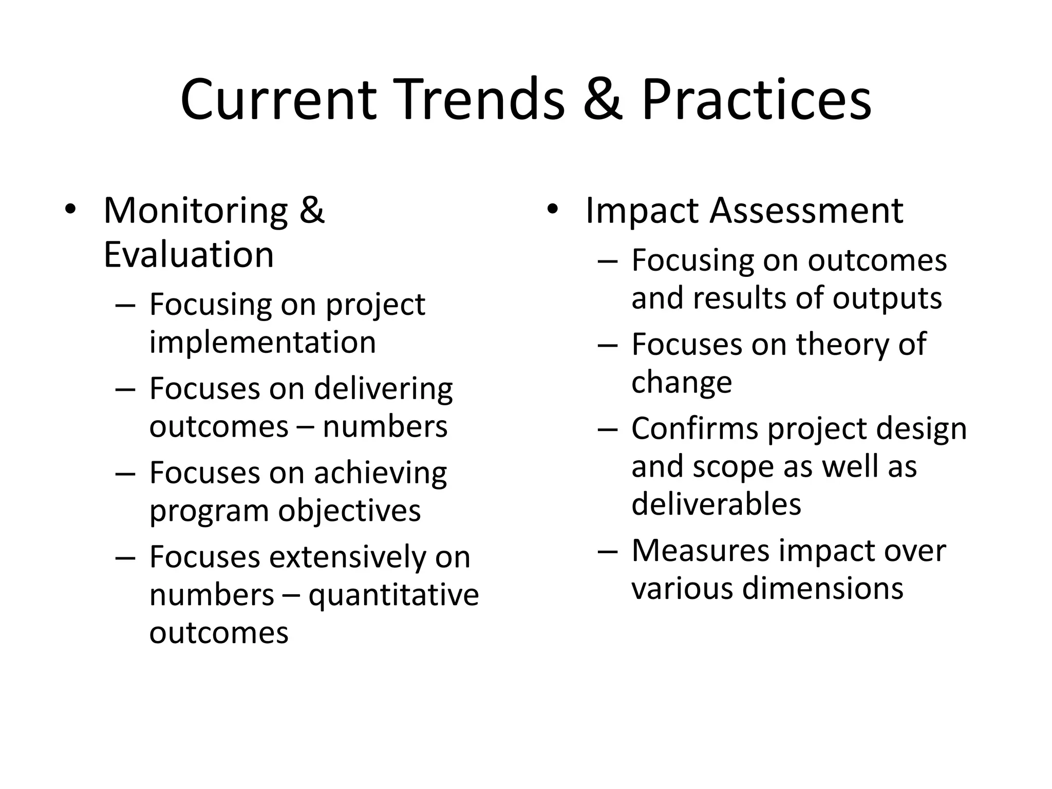 Current Trends & Practices
• Monitoring &               • Impact Assessment
  Evaluation                   – Focusing on outcomes
  – Focusing on project          and results of outputs
    implementation             – Focuses on theory of
  – Focuses on delivering        change
    outcomes – numbers         – Confirms project design
  – Focuses on achieving         and scope as well as
    program objectives           deliverables
  – Focuses extensively on     – Measures impact over
    numbers – quantitative       various dimensions
    outcomes
 
