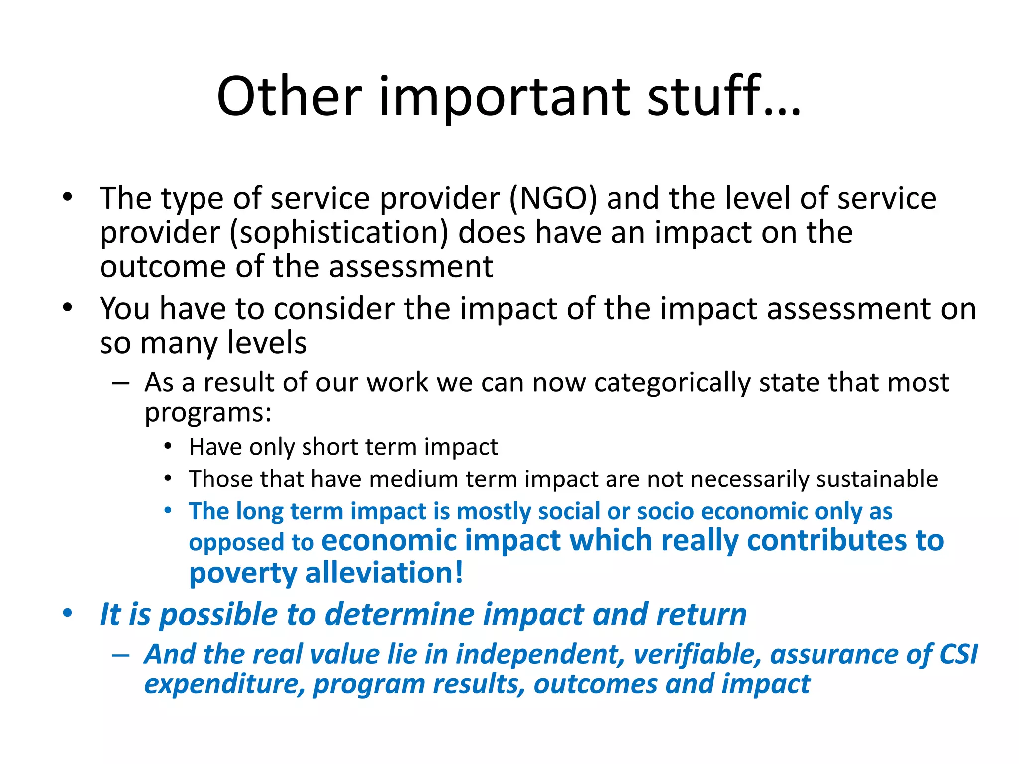 Other important stuff…
• The type of service provider (NGO) and the level of service
  provider (sophistication) does have an impact on the
  outcome of the assessment
• You have to consider the impact of the impact assessment on
  so many levels
   – As a result of our work we can now categorically state that most
     programs:
       • Have only short term impact
       • Those that have medium term impact are not necessarily sustainable
       • The long term impact is mostly social or socio economic only as
         opposed to economic impact which really contributes to
          poverty alleviation!
• It is possible to determine impact and return
   – And the real value lie in independent, verifiable, assurance of CSI
     expenditure, program results, outcomes and impact
 