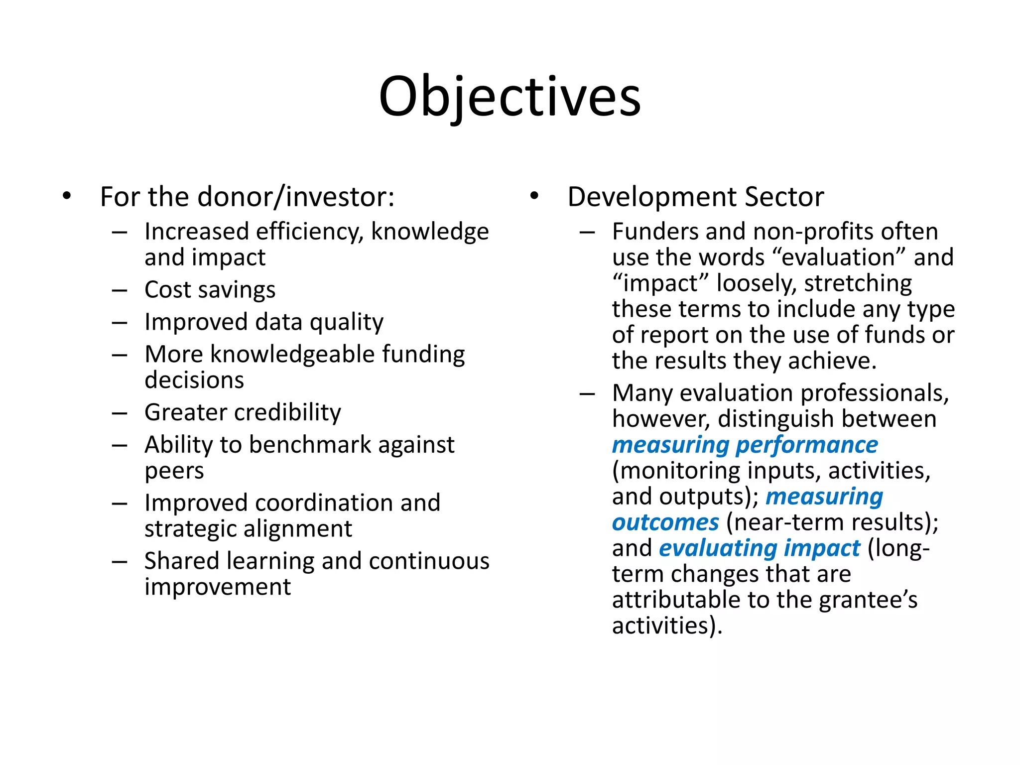Objectives
• For the donor/investor:              • Development Sector
   – Increased efficiency, knowledge      – Funders and non-profits often
     and impact                             use the words “evaluation” and
   – Cost savings                           “impact” loosely, stretching
   – Improved data quality                  these terms to include any type
                                            of report on the use of funds or
   – More knowledgeable funding             the results they achieve.
     decisions                            – Many evaluation professionals,
   – Greater credibility                    however, distinguish between
   – Ability to benchmark against           measuring performance
     peers                                  (monitoring inputs, activities,
   – Improved coordination and              and outputs); measuring
     strategic alignment                    outcomes (near-term results);
   – Shared learning and continuous         and evaluating impact (long-
     improvement                            term changes that are
                                            attributable to the grantee’s
                                            activities).
 