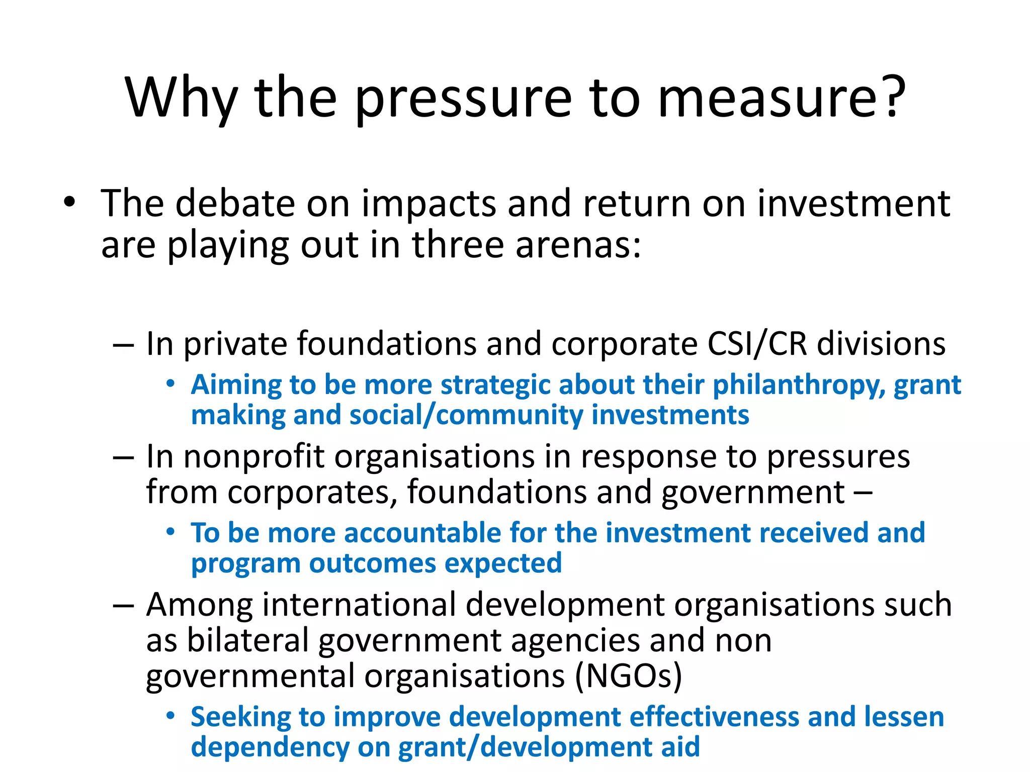 Why the pressure to measure?
• The debate on impacts and return on investment
  are playing out in three arenas:

  – In private foundations and corporate CSI/CR divisions
     • Aiming to be more strategic about their philanthropy, grant
       making and social/community investments
  – In nonprofit organisations in response to pressures
    from corporates, foundations and government –
     • To be more accountable for the investment received and
       program outcomes expected
  – Among international development organisations such
    as bilateral government agencies and non
    governmental organisations (NGOs)
     • Seeking to improve development effectiveness and lessen
       dependency on grant/development aid
 