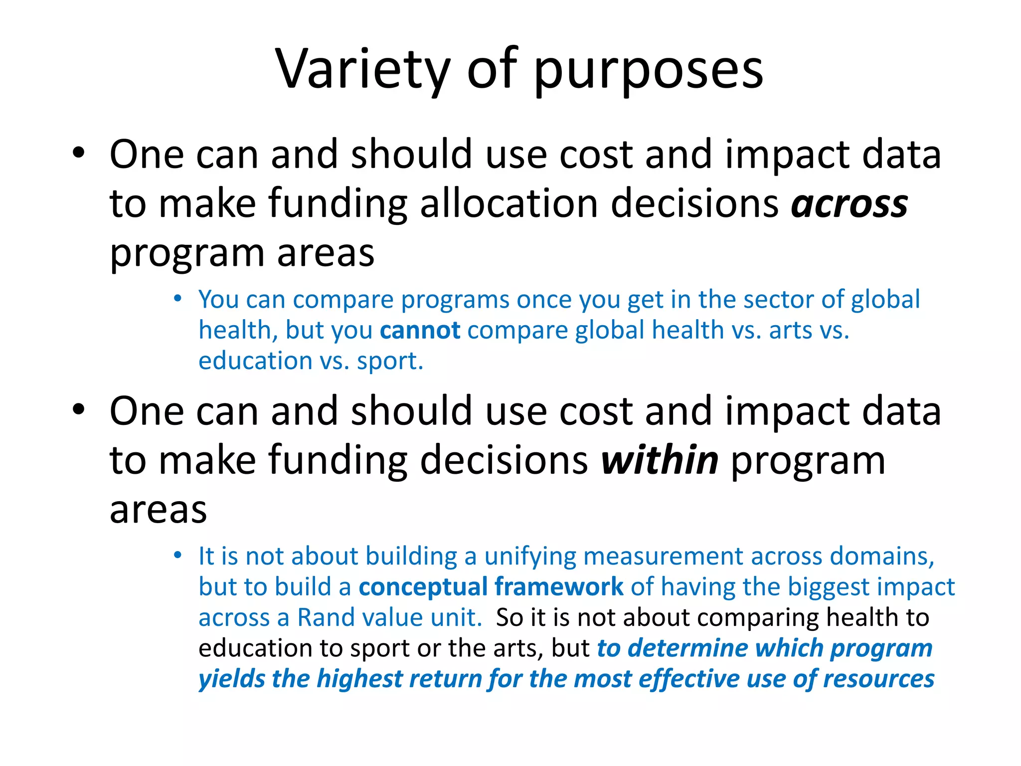 Variety of purposes
• One can and should use cost and impact data
  to make funding allocation decisions across
  program areas
     • You can compare programs once you get in the sector of global
       health, but you cannot compare global health vs. arts vs.
       education vs. sport.
• One can and should use cost and impact data
  to make funding decisions within program
  areas
     • It is not about building a unifying measurement across domains,
       but to build a conceptual framework of having the biggest impact
       across a Rand value unit. So it is not about comparing health to
       education to sport or the arts, but to determine which program
       yields the highest return for the most effective use of resources
 