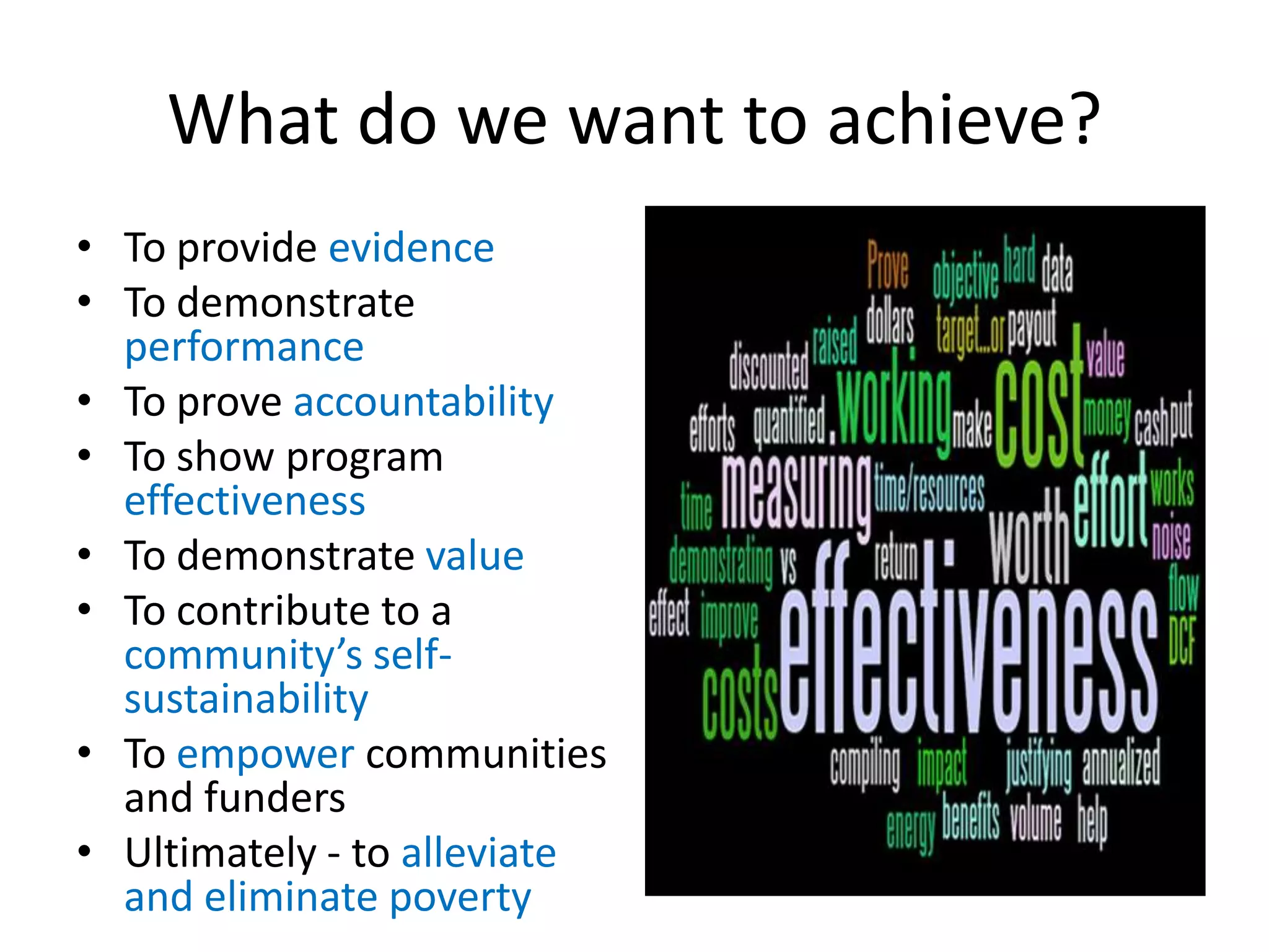 What do we want to achieve?
• To provide evidence
• To demonstrate
  performance
• To prove accountability
• To show program
  effectiveness
• To demonstrate value
• To contribute to a
  community’s self-
  sustainability
• To empower communities
  and funders
• Ultimately - to alleviate
  and eliminate poverty
 