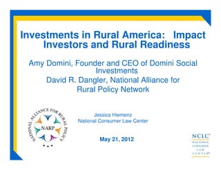 Investments in Rural America: Impact
Investors and Rural Readiness
Amy Domini, Founder and CEO of Domini Social
Investments
David R. Dangler, National Alliance for
Rural Policy Network
Jessica Hiemenz
National Consumer Law Center
May 21, 2012
 