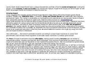 (some) Dutch Social Impact Bonds have a unique characteristic and that is that the social entrepreneur running the
project, ie the investee, is also an investor. An incentive for high(er) impact levels as pay out will be higher as well.
And it encourages (hands on) investors to keep the costs low.
Growing impact
I have suggested the incentive aspect of Social Impact Bonds to Sean Kidney CEO of the Climate (green) Bonds
Initiative. Globally over 600billion US$ is invested in Green and Climate Bonds that traditionally were issued by
development banks. The market is accelerating as municipalities and corporations are issuing green bonds to finance
their sustainable activities at attractive capital costs. Real time data on issues on: ClimateBonds.net
Green bonds generally aim at reducing carbon dioxide emissions and other environmental goals. Standards have been
defined by experts for various sectors and the Climate Bonds Initiative has set up an external assessment process
through verification. According to Sean the growing interest for green bonds is part of the ESG risk integration
process in the capital markets. An impact incentive would be a new and uncertain factor, a disincentive for investors.
For sustainable investors this is probably an acceptable risk. But an important achievement of the introduction of green
bonds as an investment instrument is that they have attracted traditional investors who might shy away from them
once an impact incentive is introduced.
How unfortunate..... But what if sustainable investors are willing to accept impact incentives at a price? And
governments could introduce fiscal regulation to stimulate impact incentives in (verfied) green bonds?
The Price of impact investments should be affordable, making impact investing inclusive and not limited to
institutional investors, charities and High Net Worth Individuals. Thus minimum investments from penny stock to a
couple of hundred Euro and not thousands or even hundred thousands of Euro's. Also low nominals for (green) bonds
and not the usual 100.000US$ or Euro are important to make that market truly inclusive.
Affordable also means that the costs of investments have to be reasonable. No excessive buy or sell fees or minimum
percentages and reasonable fund fees or portfolio costs. Otherwise return will melt away for small investors, especially
in the long term. As on-line brokers have slashed dealing prices and ETPs have done the same for investment funds
fees, private investors have seen the costs of investing melt away. But when newly developed impact investments are
only available at high costs it will take decades to accelerate the market as it remains dominated by institutional
investors who need large deals to afford their operational costs. As we have seen happen to sustainable investing....
Drs Alcanne J Houtzaager MA, public Speaker on Inclusive Impact Investing
 