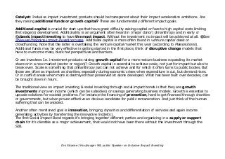 Catalyst: Inclusive impact investment products should be transparent about their impact acceleration ambitions. Are
they raising additional funds or growth capital? These are fundamentally different impact goals.
Additional capital is crucial for start ups that have great difficulty raising capital or face to high capital costs limiting
first stage(s) development. Additionality is an argument often heard in (major donor) philanthropy and in early or
©classic impact investing to have the most impact. Without the investment no impact will be achieved at all. @See
IINieuwsl/Mapping-impact-investing types. Additional capital is more often found in venture capital deals or
crowdfunding. Note that the latter is overtaking the venture capital market this year (according to Massolutions).
Additional funds may be very effective is getting started in the first place, think of disruptive change models that
have to overcome many black hat perspectives and barriers.
Or are investees I.e. investment products raising growth capital for a more mature business expanding its market
share or in a new market (sector or region)? Growth capital is essential to achieve scale, not just for impact but also to
break even. Scale is something that philanthropy just can not achieve and for which it often turns to public bodies. But
those are often as impotent as charities, especially during economic crises when expenditure is cut, but demand rises.
Or in conflict areas when more is destroyed than preserved let alone developed. What has been built over decades, can
be brought down in hours.
The traditional view on impact investing & social investing through social impact bonds is that they are growth
investments in proven income (which can be subsidies) or savings generating business models. Growth is essential to
upscale solutions for societal problems. For instance the financing of prevention, hard to get financed through charities
or governments, but when proven effective an obvious candidate for public remuneration. And just think of the human
suffering that can be avoided.
Another often mentioned goal is innovation, bringing dynamics and differentiation of services and again income
generating activities by transferring the innovative model(s).
The first Social Impact Bond regards it's bringing together different parties and organizing in a supply or support
chain for it's clientèle as a major achievement, that would not have been there without the investment through the
SIB.
Drs Alcanne J Houtzaager MA, public Speaker on Inclusive Impact Investing
 