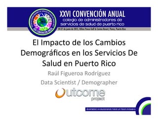 El	
  Impacto	
  de	
  los	
  Cambios	
  
Demográﬁcos	
  en	
  los	
  Servicios	
  De	
  
Salud	
  en	
  Puerto	
  Rico	
  
Raúl	
  Figueroa	
  Rodríguez	
  
Data	
  Scien@st	
  /	
  Demographer	
  
 