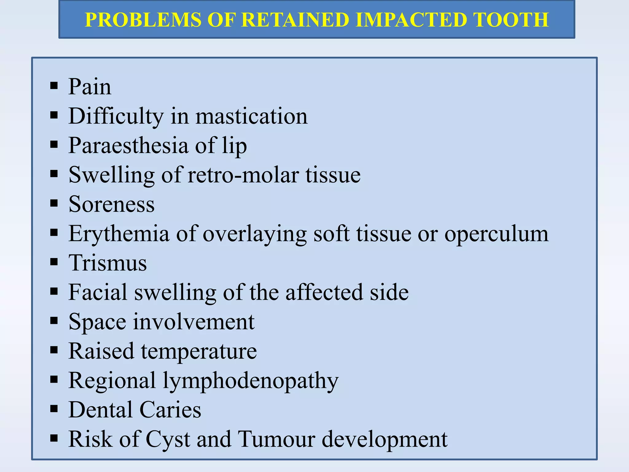 PROBLEMS OF RETAINED IMPACTED TOOTH
 Pain
 Difficulty in mastication
 Paraesthesia of lip
 Swelling of retro-molar tissue
 Soreness
 Erythemia of overlaying soft tissue or operculum
 Trismus
 Facial swelling of the affected side
 Space involvement
 Raised temperature
 Regional lymphodenopathy
 Dental Caries
 Risk of Cyst and Tumour development
 