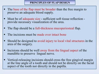  The base of the flap must be broader than the free margin to
preserve an adequate blood supply.
 Must be of adequate size - sufficient soft tissue reflection -
provide necessary visualization of the area.
 The flap should be a full-thickness mucoperiosteal flap.
 The incisions must be made over intact bone
 Should be designed to avoid injury to local vital structures in the
area of the surgery.
 Incisions should be well away from the lingual aspect of the
mandible to preserve lingual nerve.
 Vertical-releasing incisions should cross the free gingival margin
at the line angle of a tooth and should not be directly on the facial
aspect of the tooth nor directly in the papilla.
PRINCIPLES OF FLAP DESIGN
 