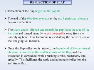 REFLECTION OF FLAP
 Reflection of the flap begins at the papilla.
 The end of the Woodson elevator or the no. 9 periosteal elevator
begins a reflection.
 The sharp end is slipped underneath the papilla in the area of the
incision and turned laterally to pry the papilla away from the
underlying bone. This technique is used along the entire extent of
the free gingival incision.
 Once the flap reflection is started, the broad end of the periosteal
elevator is inserted at the middle corner of the flap, and the
dissection is carried out with a pushing stroke, posteriorly and
apically. This facilitates the rapid and atraumatic reflection the
soft tissue flap.
 