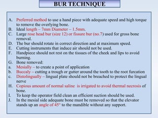 A. Preferred method to use a hand piece with adequate speed and high torque
to remove the overlying bone.
B. Ideal length – 7mm Diameter – 1.5mm.
C. Large rose head bur (size 12) or fissure bur (no.7) used for gross bone
removal.
D. The bur should rotate in correct direction and at maximum speed.
E. Cutting instruments that induce air should not be used.
F. Handpiece should not rest on the tissues of the cheek and lips to avoid
burning.
G. Bone removed:
a. Mesially – to create a point of application
b. Buccaly – cutting a trough or gutter around the tooth to the root furcation
c. Distolingually – lingual plate should not be breached to protect the lingual
nerve
H. Copious amount of normal saline is irrigated to avoid thermal necrosis of
bone.
I. To keep the operator field clean an efficient suction should be used.
J. In the mesial side adequate bone must be removed so that the elevator
stands up an angle of 45° to the mandible without any support.
BUR TECHNIQUE
 