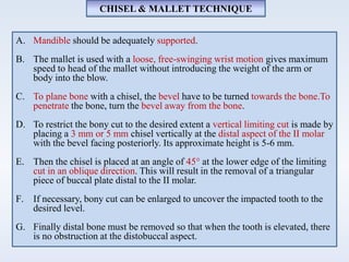 A. Mandible should be adequately supported.
B. The mallet is used with a loose, free-swinging wrist motion gives maximum
speed to head of the mallet without introducing the weight of the arm or
body into the blow.
C. To plane bone with a chisel, the bevel have to be turned towards the bone.To
penetrate the bone, turn the bevel away from the bone.
D. To restrict the bony cut to the desired extent a vertical limiting cut is made by
placing a 3 mm or 5 mm chisel vertically at the distal aspect of the II molar
with the bevel facing posteriorly. Its approximate height is 5-6 mm.
E. Then the chisel is placed at an angle of 45° at the lower edge of the limiting
cut in an oblique direction. This will result in the removal of a triangular
piece of buccal plate distal to the II molar.
F. If necessary, bony cut can be enlarged to uncover the impacted tooth to the
desired level.
G. Finally distal bone must be removed so that when the tooth is elevated, there
is no obstruction at the distobuccal aspect.
CHISEL & MALLET TECHNIQUE
 