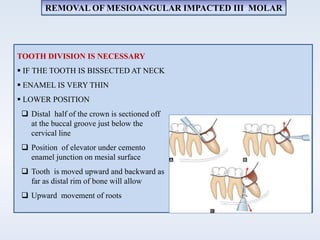 TOOTH DIVISION IS NECESSARY
 IF THE TOOTH IS BISSECTED AT NECK
 ENAMEL IS VERY THIN
 LOWER POSITION
 Distal half of the crown is sectioned off
at the buccal groove just below the
cervical line
 Position of elevator under cemento
enamel junction on mesial surface
 Tooth is moved upward and backward as
far as distal rim of bone will allow
 Upward movement of roots
REMOVAL OF MESIOANGULAR IMPACTED III MOLAR
 