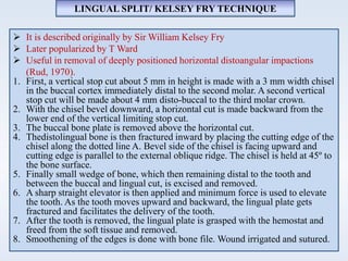  It is described originally by Sir William Kelsey Fry
 Later popularized by T Ward
 Useful in removal of deeply positioned horizontal distoangular impactions
(Rud, 1970).
1. First, a vertical stop cut about 5 mm in height is made with a 3 mm width chisel
in the buccal cortex immediately distal to the second molar. A second vertical
stop cut will be made about 4 mm disto-buccal to the third molar crown.
2. With the chisel bevel downward, a horizontal cut is made backward from the
lower end of the vertical limiting stop cut.
3. The buccal bone plate is removed above the horizontal cut.
4. Thedistolingual bone is then fractured inward by placing the cutting edge of the
chisel along the dotted line A. Bevel side of the chisel is facing upward and
cutting edge is parallel to the external oblique ridge. The chisel is held at 45º to
the bone surface.
5. Finally small wedge of bone, which then remaining distal to the tooth and
between the buccal and lingual cut, is excised and removed.
6. A sharp straight elevator is then applied and minimum force is used to elevate
the tooth. As the tooth moves upward and backward, the lingual plate gets
fractured and facilitates the delivery of the tooth.
7. After the tooth is removed, the lingual plate is grasped with the hemostat and
freed from the soft tissue and removed.
8. Smoothening of the edges is done with bone file. Wound irrigated and sutured.
LINGUAL SPLIT/ KELSEY FRY TECHNIQUE
 