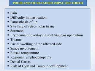 PROBLEMS OF RETAINED IMPACTED TOOTH
 Pain
 Difficulty in mastication
 Paraesthesia of lip
 Swelling of retro-molar tissue
 Soreness
 Erythemia of overlaying soft tissue or operculum
 Trismus
 Facial swelling of the affected side
 Space involvement
 Raised temperature
 Regional lymphodenopathy
 Dental Caries
 Risk of Cyst and Tumour development
 