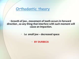 • Growth of jaw , movement of teeth occurs in forward
direction , so any thing that interfere with such moment will
cause an impaction.
• i.e small jaw – decreased space
• BY DURBECK
Orthodontic theory
 