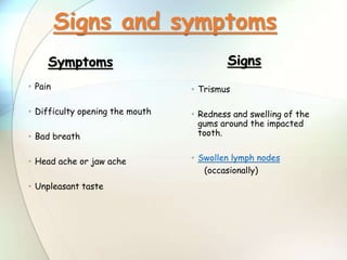 • Trismus
• Redness and swelling of the
gums around the impacted
tooth.
• Swollen lymph nodes
(occasionally)
Signs
• Pain
• Difficulty opening the mouth
• Bad breath
• Head ache or jaw ache
• Unpleasant taste
Symptoms
Signs and symptoms
 