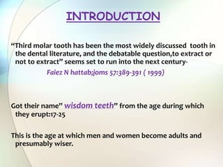 “Third molar tooth has been the most widely discussed tooth in
the dental literature, and the debatable question,to extract or
not to extract” seems set to run into the next century-
Faiez N hattab;joms 57:389-391 ( 1999)
Got their name” wisdom teeth” from the age during which
they erupt:17-25
This is the age at which men and women become adults and
presumably wiser.
INTRODUCTION
 