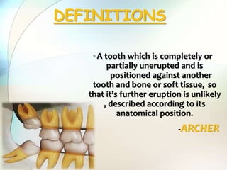•A tooth which is completely or
partially unerupted and is
positioned against another
tooth and bone or soft tissue, so
that it’s further eruption is unlikely
, described according to its
anatomical position.
-ARCHER
DEFINITIONS
 