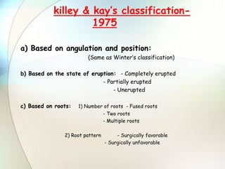 a) Based on angulation and position:
(Same as Winter’s classification)
b) Based on the state of eruption: - Completely erupted
- Partially erupted
- Unerupted
c) Based on roots: 1) Number of roots - Fused roots
- Two roots
- Multiple roots
2) Root pattern - Surgically favorable
- Surgically unfavorable
killey & kay’s classification-
1975
 