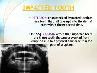  PETERSON, characterized impacted teeth as
those teeth that fail to erupt into the dental
arch within the expected time.
In 2004 , FARMAN wrote that impacted teeth
are those teeth that are prevented from
eruption due to a physical barrier within the
path of eruption.
IMPACTED TOOTH
 