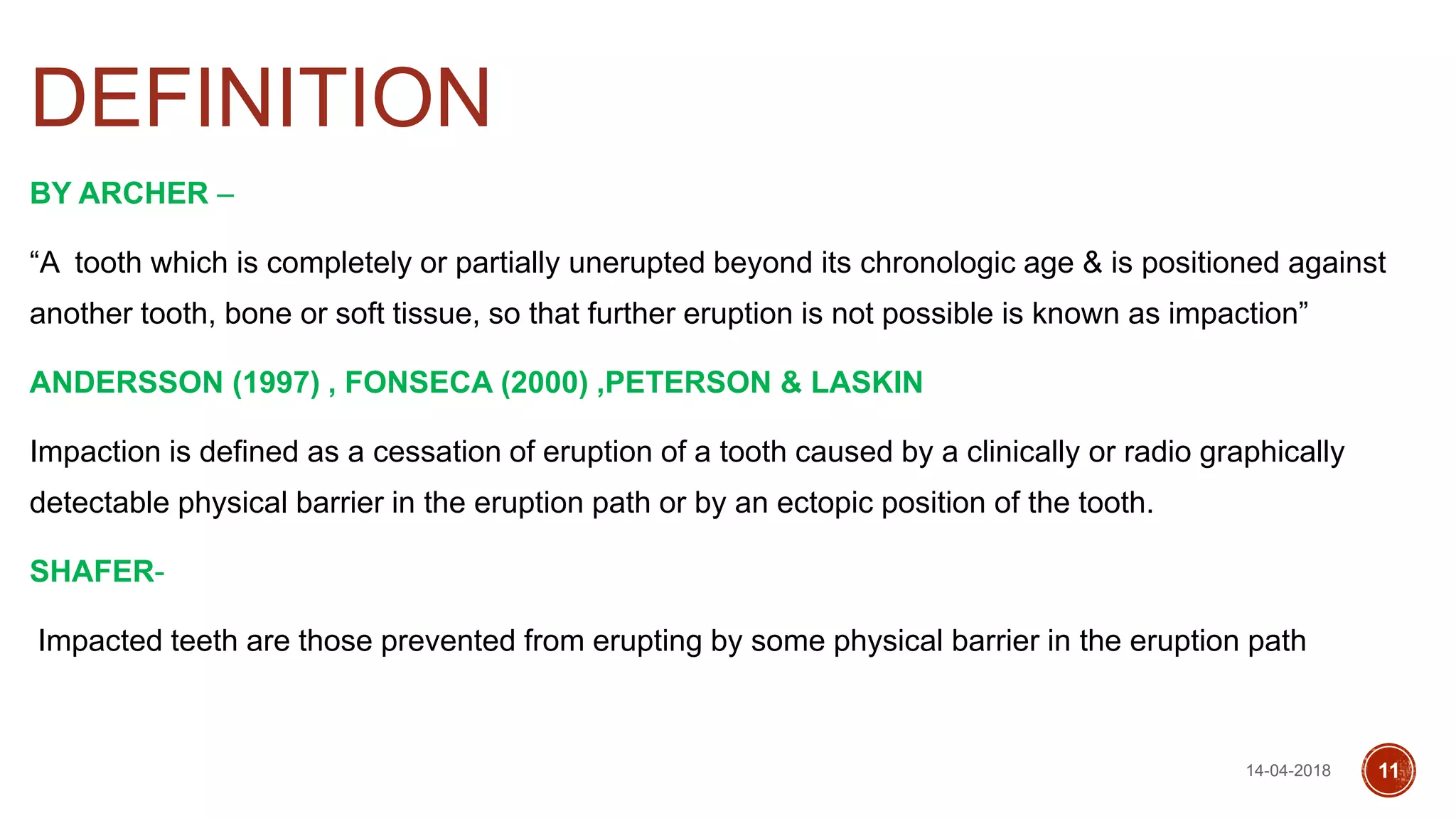 DEFINITION
BY ARCHER –
“A tooth which is completely or partially unerupted beyond its chronologic age & is positioned against
another tooth, bone or soft tissue, so that further eruption is not possible is known as impaction”
ANDERSSON (1997) , FONSECA (2000) ,PETERSON & LASKIN
Impaction is defined as a cessation of eruption of a tooth caused by a clinically or radio graphically
detectable physical barrier in the eruption path or by an ectopic position of the tooth.
SHAFER-
Impacted teeth are those prevented from erupting by some physical barrier in the eruption path
14-04-2018 11
 