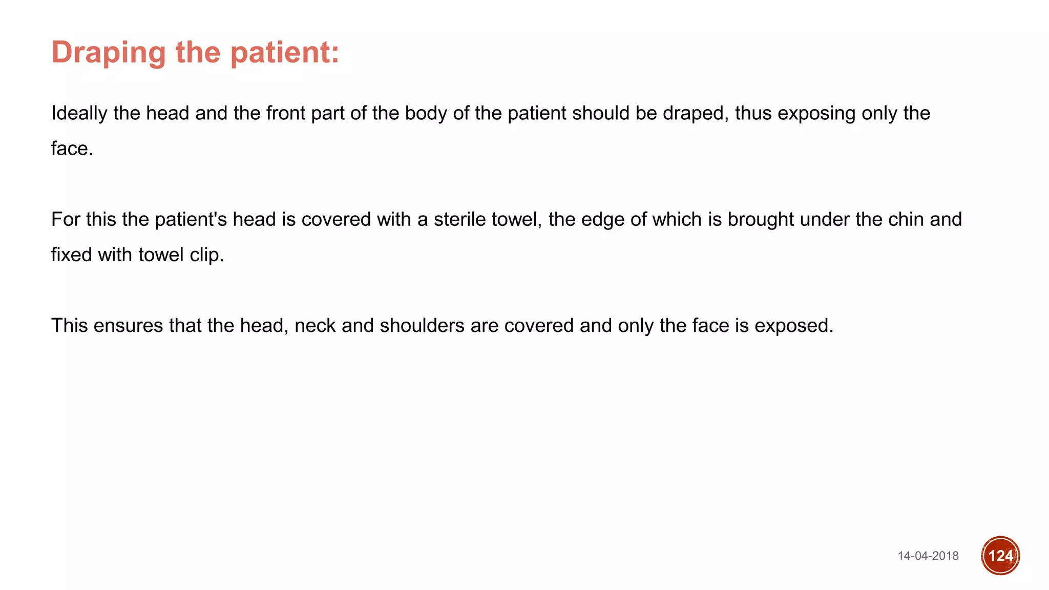 14-04-2018 124
Draping the patient:
Ideally the head and the front part of the body of the patient should be draped, thus exposing only the
face.
For this the patient's head is covered with a sterile towel, the edge of which is brought under the chin and
fixed with towel clip.
This ensures that the head, neck and shoulders are covered and only the face is exposed.
 