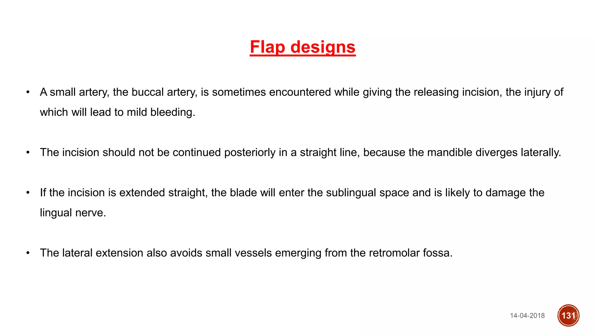 14-04-2018 131
Flap designs
• A small artery, the buccal artery, is sometimes encountered while giving the releasing incision, the injury of
which will lead to mild bleeding.
• The incision should not be continued posteriorly in a straight line, because the mandible diverges laterally.
• If the incision is extended straight, the blade will enter the sublingual space and is likely to damage the
lingual nerve.
• The lateral extension also avoids small vessels emerging from the retromolar fossa.
 