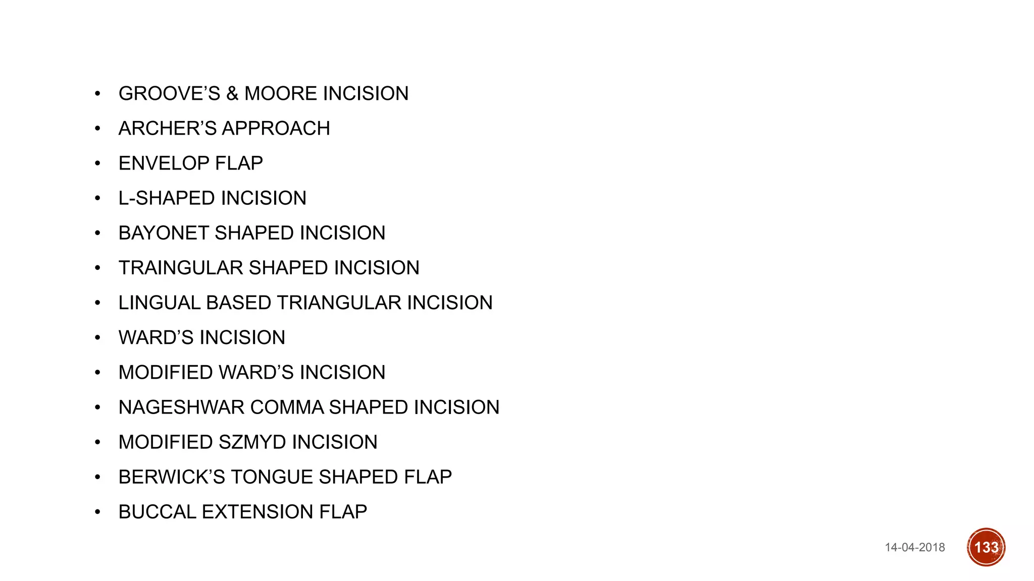 14-04-2018 133
• GROOVE’S & MOORE INCISION
• ARCHER’S APPROACH
• ENVELOP FLAP
• L-SHAPED INCISION
• BAYONET SHAPED INCISION
• TRAINGULAR SHAPED INCISION
• LINGUAL BASED TRIANGULAR INCISION
• WARD’S INCISION
• MODIFIED WARD’S INCISION
• NAGESHWAR COMMA SHAPED INCISION
• MODIFIED SZMYD INCISION
• BERWICK’S TONGUE SHAPED FLAP
• BUCCAL EXTENSION FLAP
 