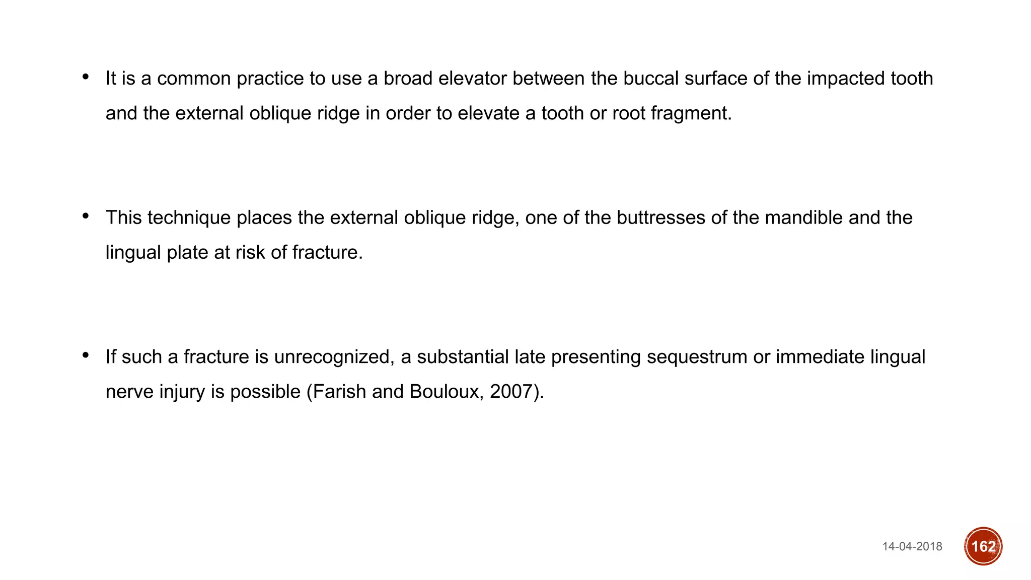 14-04-2018 162
• It is a common practice to use a broad elevator between the buccal surface of the impacted tooth
and the external oblique ridge in order to elevate a tooth or root fragment.
• This technique places the external oblique ridge, one of the buttresses of the mandible and the
lingual plate at risk of fracture.
• If such a fracture is unrecognized, a substantial late presenting sequestrum or immediate lingual
nerve injury is possible (Farish and Bouloux, 2007).
 