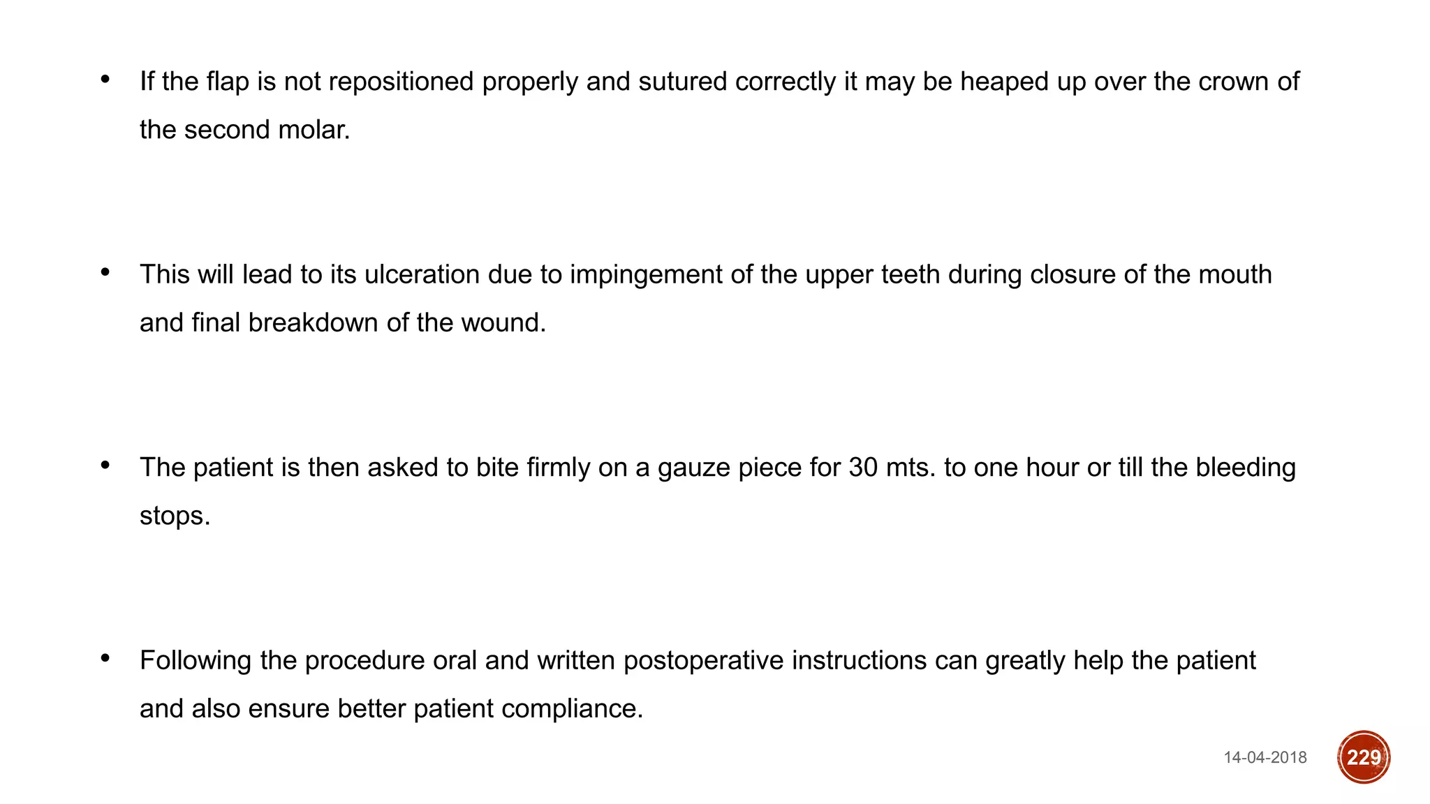 14-04-2018 229
• If the flap is not repositioned properly and sutured correctly it may be heaped up over the crown of
the second molar.
• This will lead to its ulceration due to impingement of the upper teeth during closure of the mouth
and final breakdown of the wound.
• The patient is then asked to bite firmly on a gauze piece for 30 mts. to one hour or till the bleeding
stops.
• Following the procedure oral and written postoperative instructions can greatly help the patient
and also ensure better patient compliance.
 
