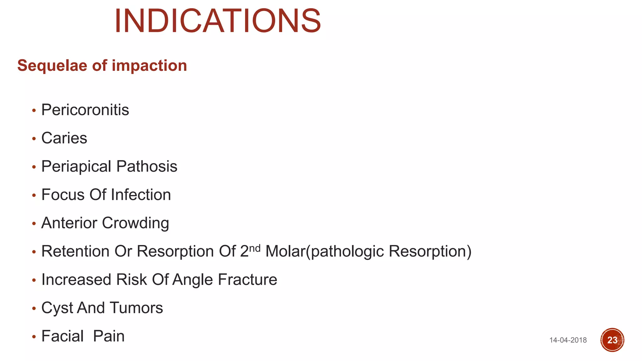 INDICATIONS
Sequelae of impaction
• Pericoronitis
• Caries
• Periapical Pathosis
• Focus Of Infection
• Anterior Crowding
• Retention Or Resorption Of 2nd Molar(pathologic Resorption)
• Increased Risk Of Angle Fracture
• Cyst And Tumors
• Facial Pain 14-04-2018 23
 