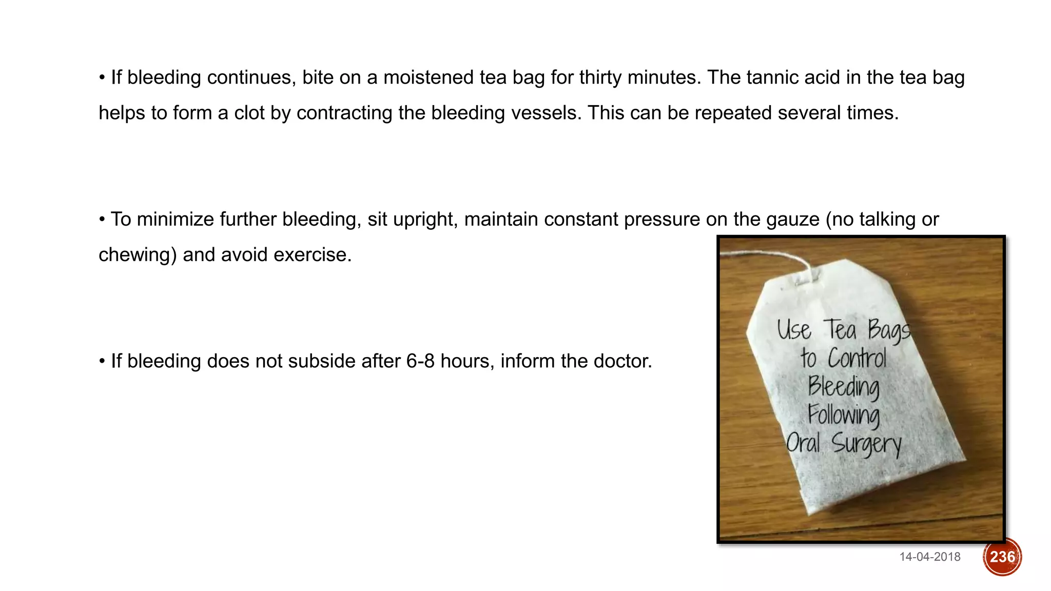 14-04-2018 236
• If bleeding continues, bite on a moistened tea bag for thirty minutes. The tannic acid in the tea bag
helps to form a clot by contracting the bleeding vessels. This can be repeated several times.
• To minimize further bleeding, sit upright, maintain constant pressure on the gauze (no talking or
chewing) and avoid exercise.
• If bleeding does not subside after 6-8 hours, inform the doctor.
 