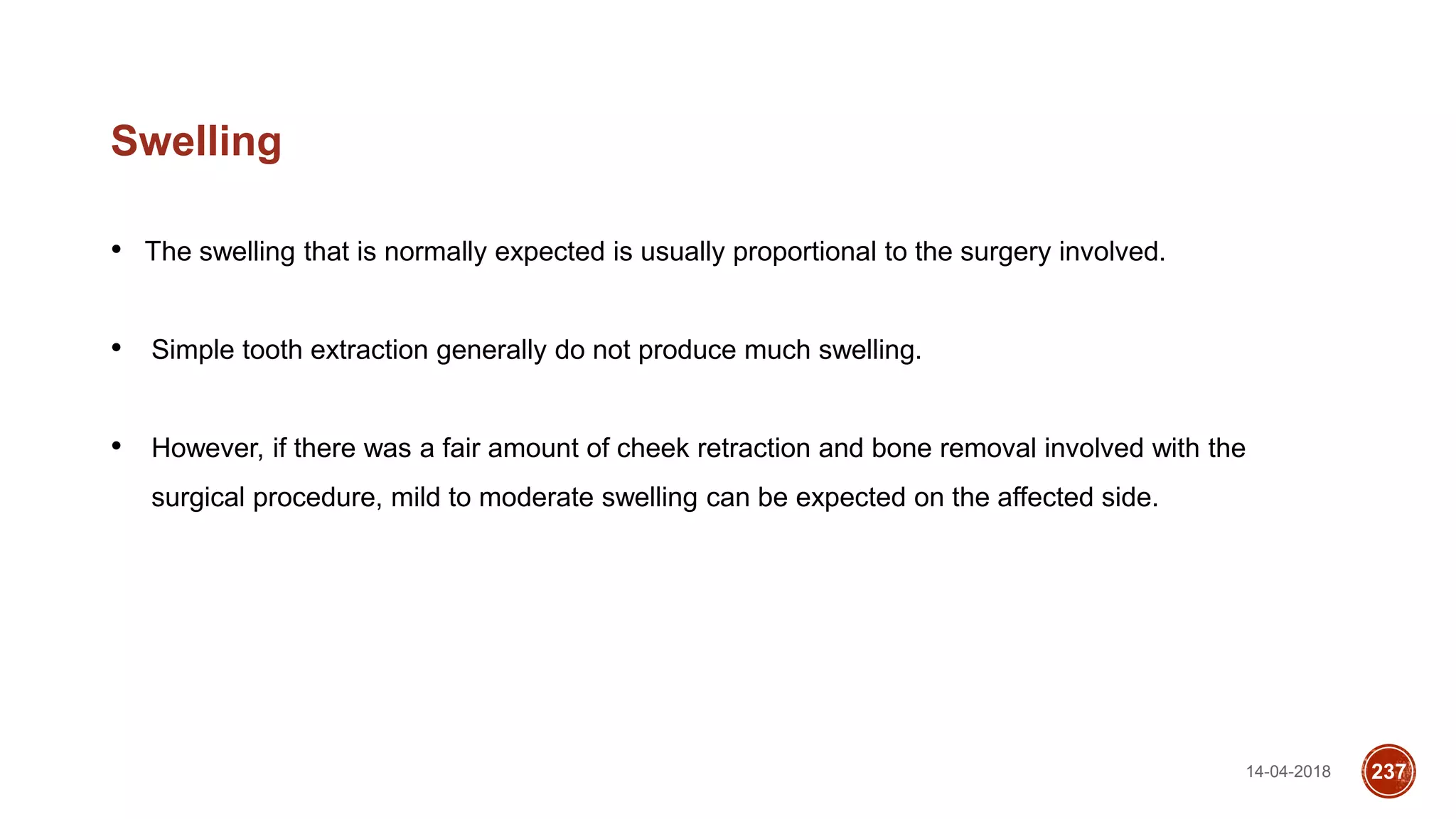 14-04-2018 237
Swelling
• The swelling that is normally expected is usually proportional to the surgery involved.
• Simple tooth extraction generally do not produce much swelling.
• However, if there was a fair amount of cheek retraction and bone removal involved with the
surgical procedure, mild to moderate swelling can be expected on the affected side.
 
