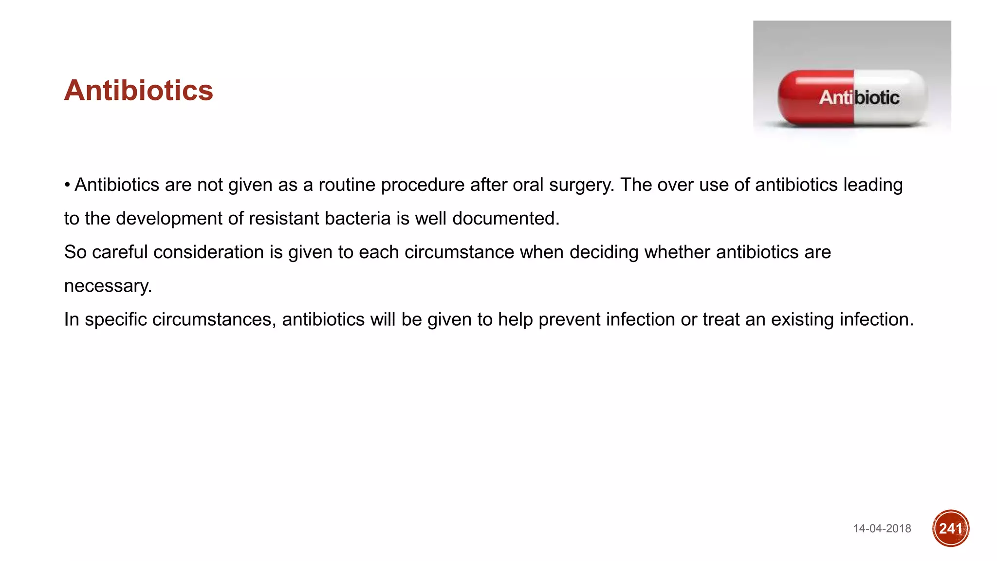 14-04-2018 241
Antibiotics
• Antibiotics are not given as a routine procedure after oral surgery. The over use of antibiotics leading
to the development of resistant bacteria is well documented.
So careful consideration is given to each circumstance when deciding whether antibiotics are
necessary.
In specific circumstances, antibiotics will be given to help prevent infection or treat an existing infection.
 