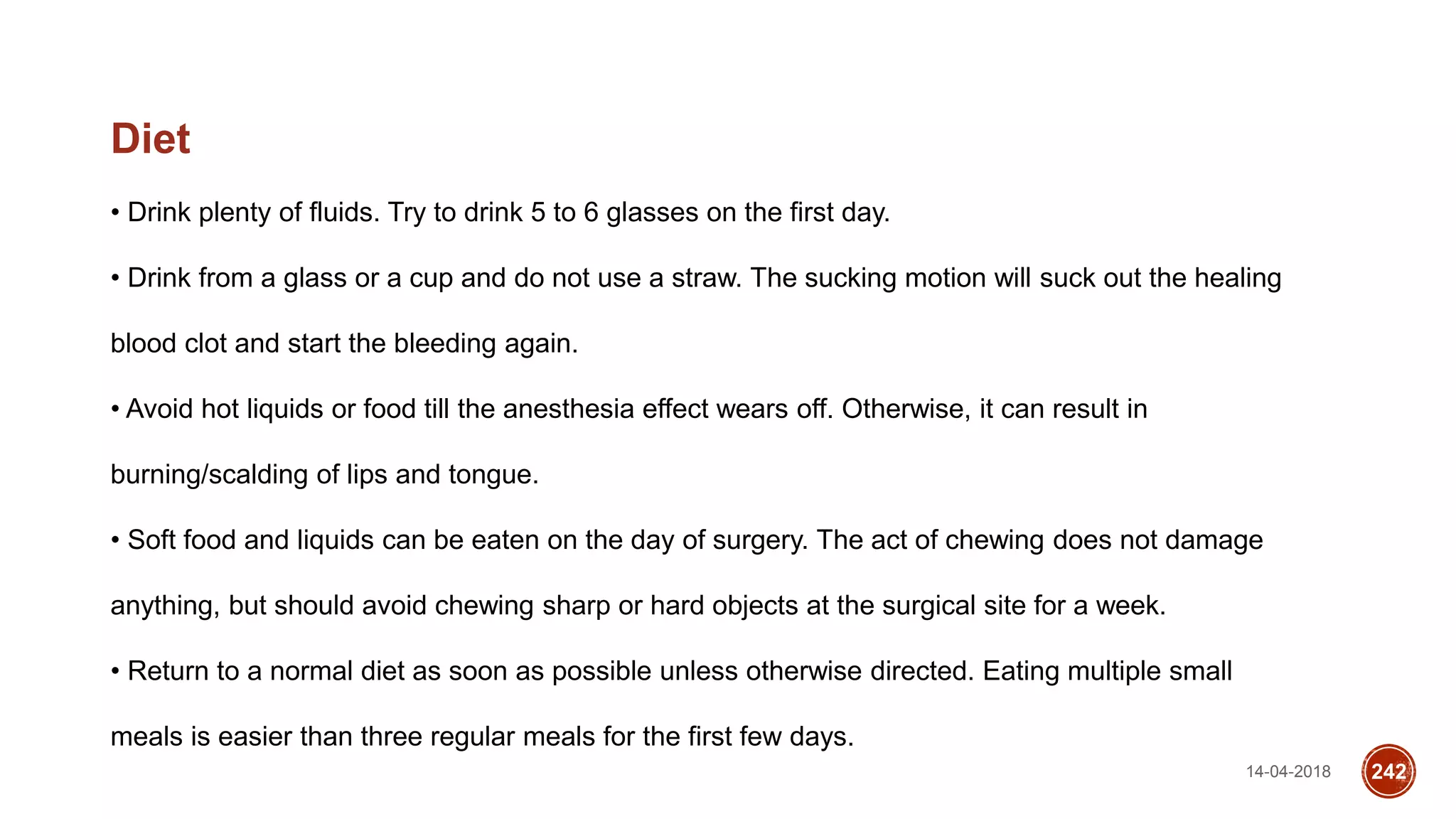 14-04-2018 242
Diet
• Drink plenty of fluids. Try to drink 5 to 6 glasses on the first day.
• Drink from a glass or a cup and do not use a straw. The sucking motion will suck out the healing
blood clot and start the bleeding again.
• Avoid hot liquids or food till the anesthesia effect wears off. Otherwise, it can result in
burning/scalding of lips and tongue.
• Soft food and liquids can be eaten on the day of surgery. The act of chewing does not damage
anything, but should avoid chewing sharp or hard objects at the surgical site for a week.
• Return to a normal diet as soon as possible unless otherwise directed. Eating multiple small
meals is easier than three regular meals for the first few days.
 